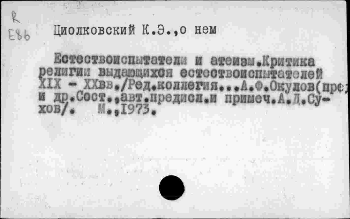 ﻿к
ЕЛЬ
Циолковский К.Э.,о нем
Естествоиспытатели и атеизм»Критика религии выдающихся естествоиспытателей XIX - ХХвв,/Ред.коллегия...А.Ф.Окулов(пре; и др.Сост.,ал’.предисл.и примем.А.I»Сухов/.	И.,1973.